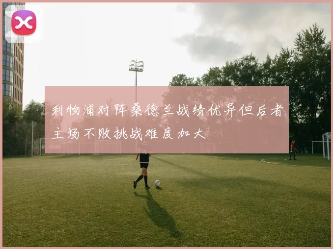 利物浦对阵桑德兰战绩优异但后者主场不败挑战难度加大
