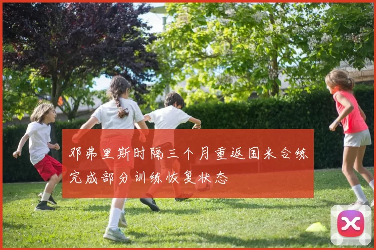 邓弗里斯时隔三个月重返国米合练完成部分训练恢复状态