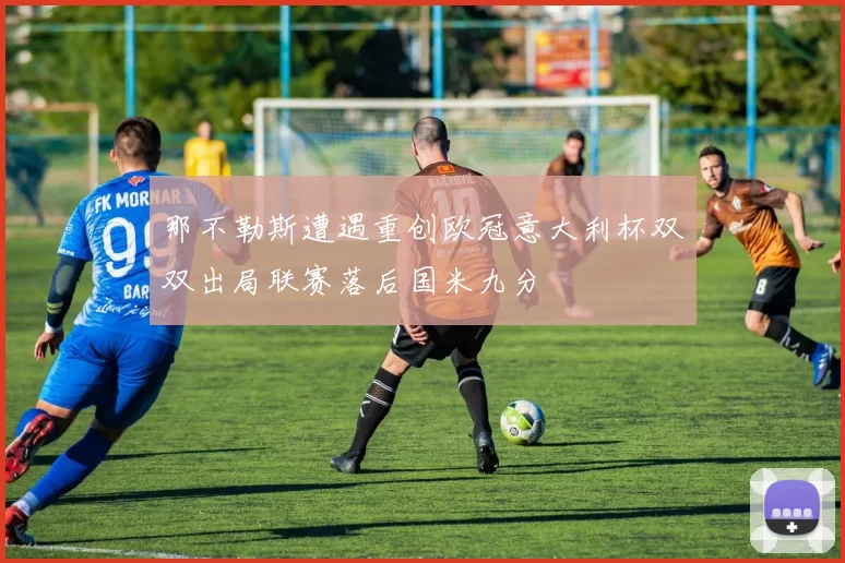 那不勒斯遭遇重创欧冠意大利杯双双出局联赛落后国米九分
