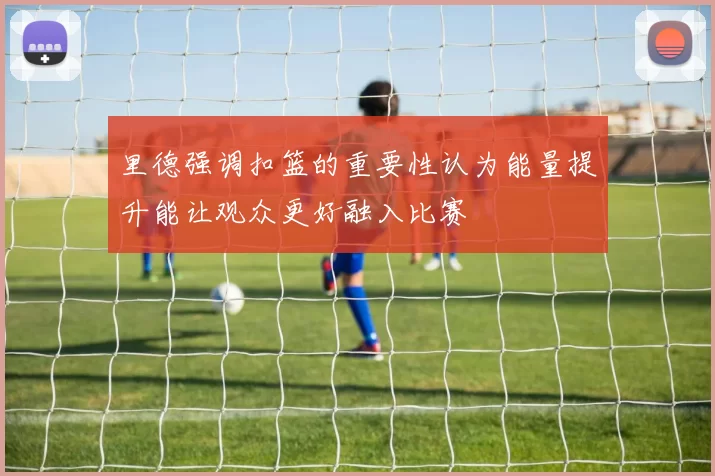 里德强调扣篮的重要性认为能量提升能让观众更好融入比赛