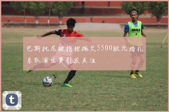 巴斯托尼被指控拖欠5500欧元婚礼乐队演出费引发关注