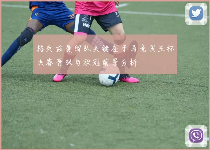 格列兹曼留队关键在于马竞国王杯决赛晋级与欧冠前景分析