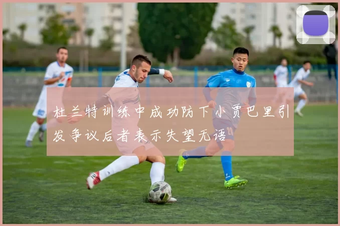 杜兰特训练中成功防下小贾巴里引发争议后者表示失望无语