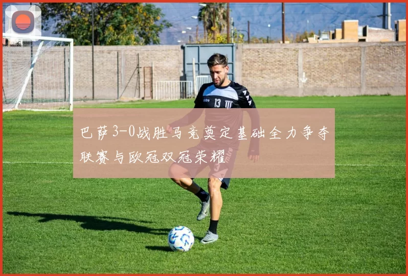 巴萨3-0战胜马竞奠定基础全力争夺联赛与欧冠双冠荣耀