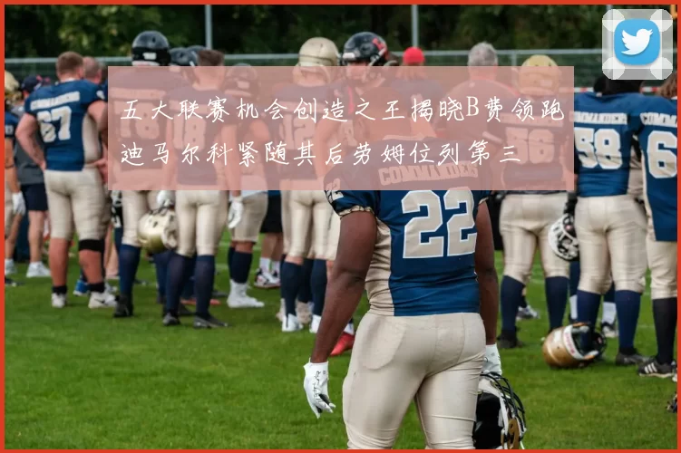 五大联赛机会创造之王揭晓B费领跑迪马尔科紧随其后劳姆位列第三
