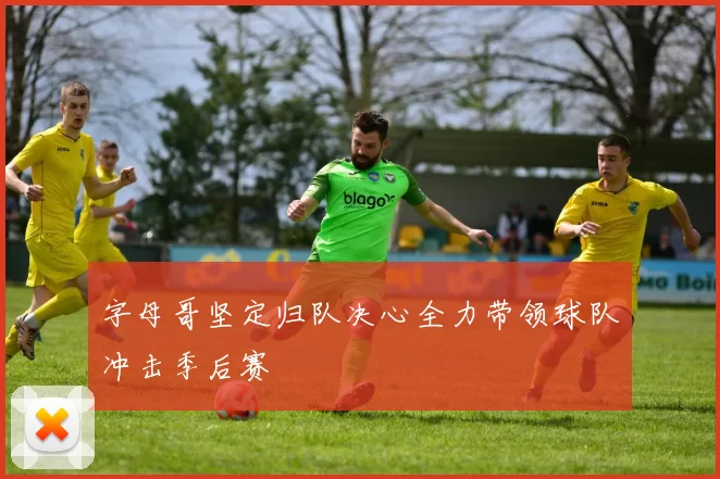 字母哥坚定归队决心全力带领球队冲击季后赛
