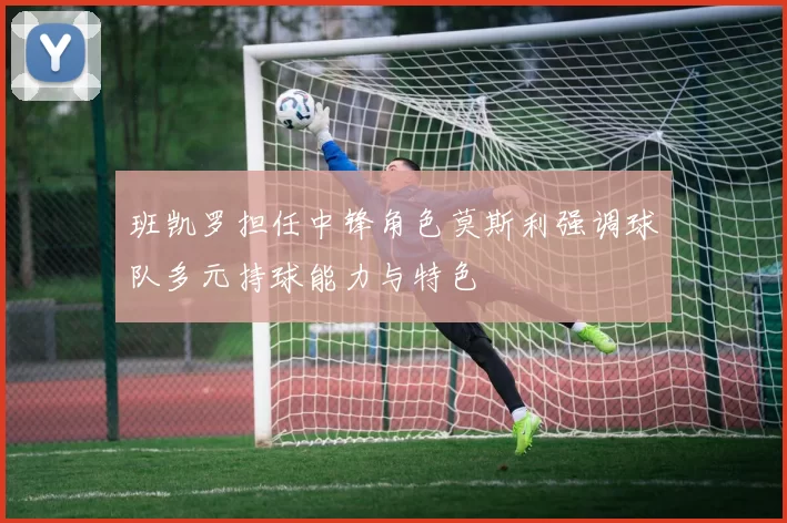 班凯罗担任中锋角色莫斯利强调球队多元持球能力与特色