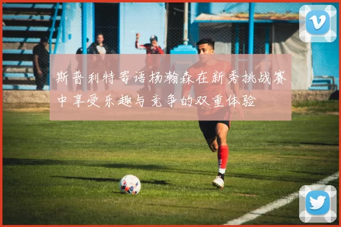 斯普利特寄语杨瀚森在新秀挑战赛中享受乐趣与竞争的双重体验