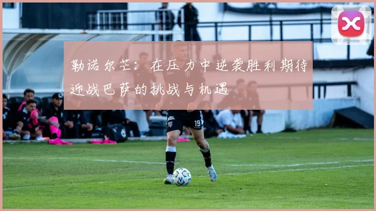 勒诺尔芒：在压力中逆袭胜利期待迎战巴萨的挑战与机遇