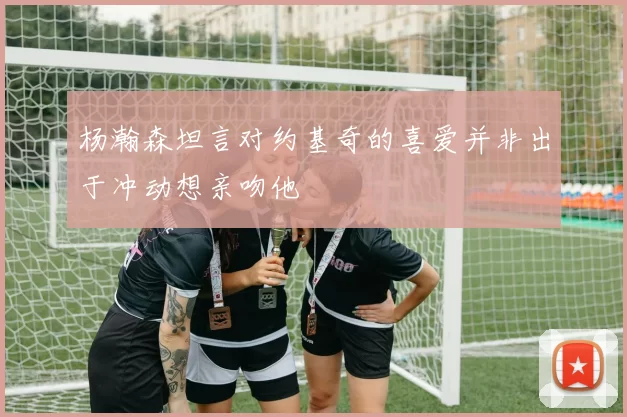 杨瀚森坦言对约基奇的喜爱并非出于冲动想亲吻他