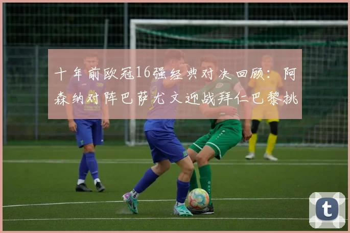十年前欧冠16强经典对决回顾：阿森纳对阵巴萨尤文迎战拜仁巴黎挑战切尔西