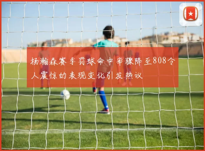 杨瀚森赛季罚球命中率骤降至808令人震惊的表现变化引发热议