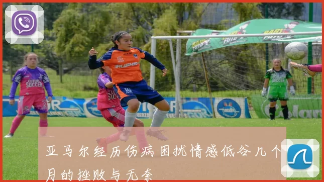 亚马尔经历伤病困扰情感低谷几个月的挫败与无奈
