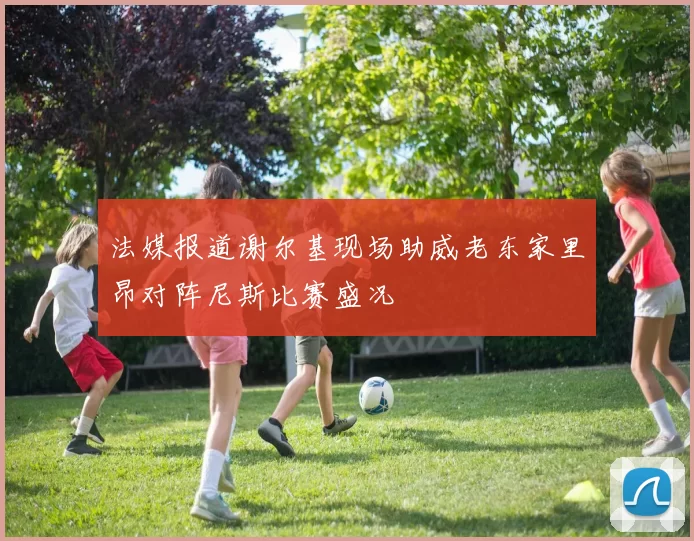 法媒报道谢尔基现场助威老东家里昂对阵尼斯比赛盛况