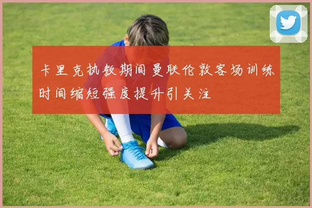 卡里克执教期间曼联伦敦客场训练时间缩短强度提升引关注