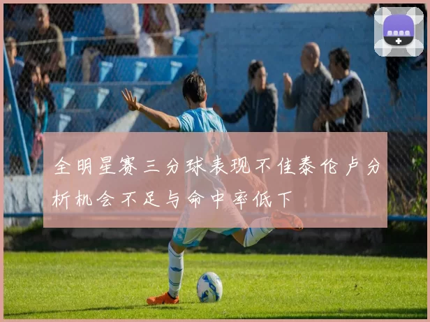 全明星赛三分球表现不佳泰伦卢分析机会不足与命中率低下