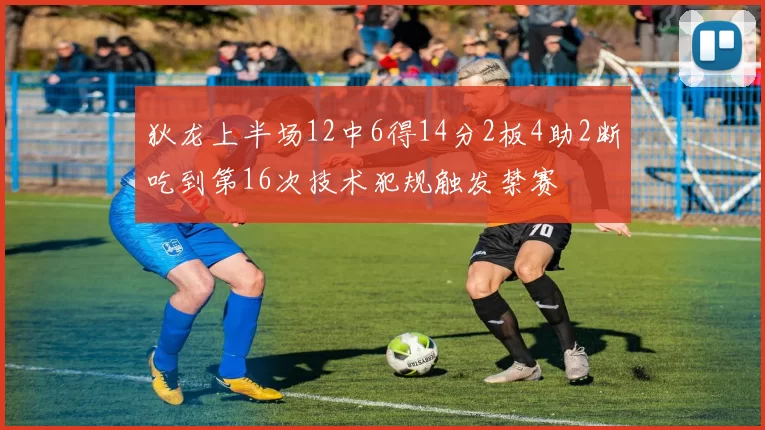 狄龙上半场12中6得14分2板4助2断吃到第16次技术犯规触发禁赛