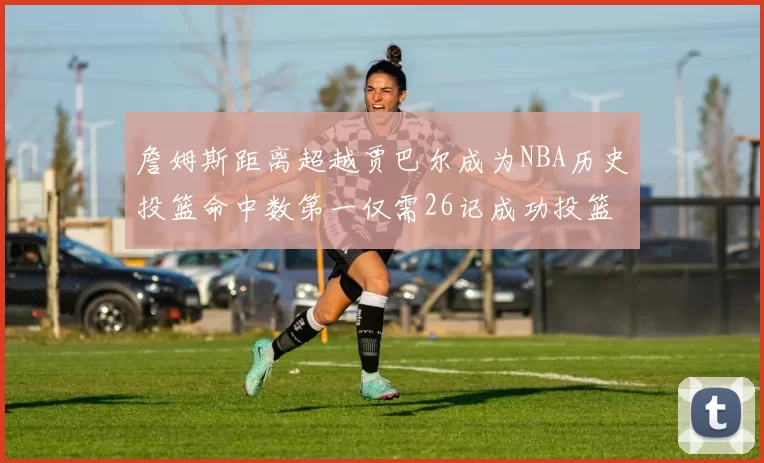 詹姆斯距离超越贾巴尔成为NBA历史投篮命中数第一仅需26记成功投篮