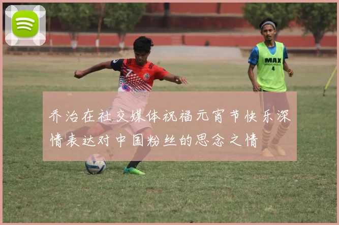 乔治在社交媒体祝福元宵节快乐深情表达对中国粉丝的思念之情