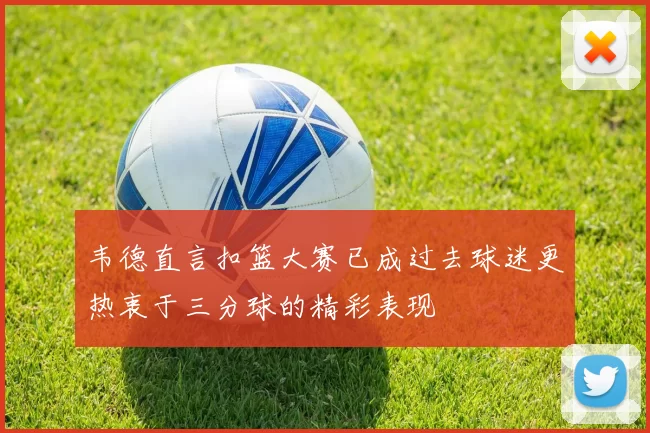 韦德直言扣篮大赛已成过去球迷更热衷于三分球的精彩表现